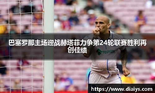 巴塞罗那主场迎战赫塔菲力争第24轮联赛胜利再创佳绩