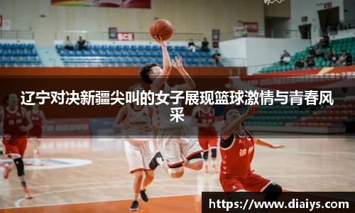 辽宁对决新疆尖叫的女子展现篮球激情与青春风采
